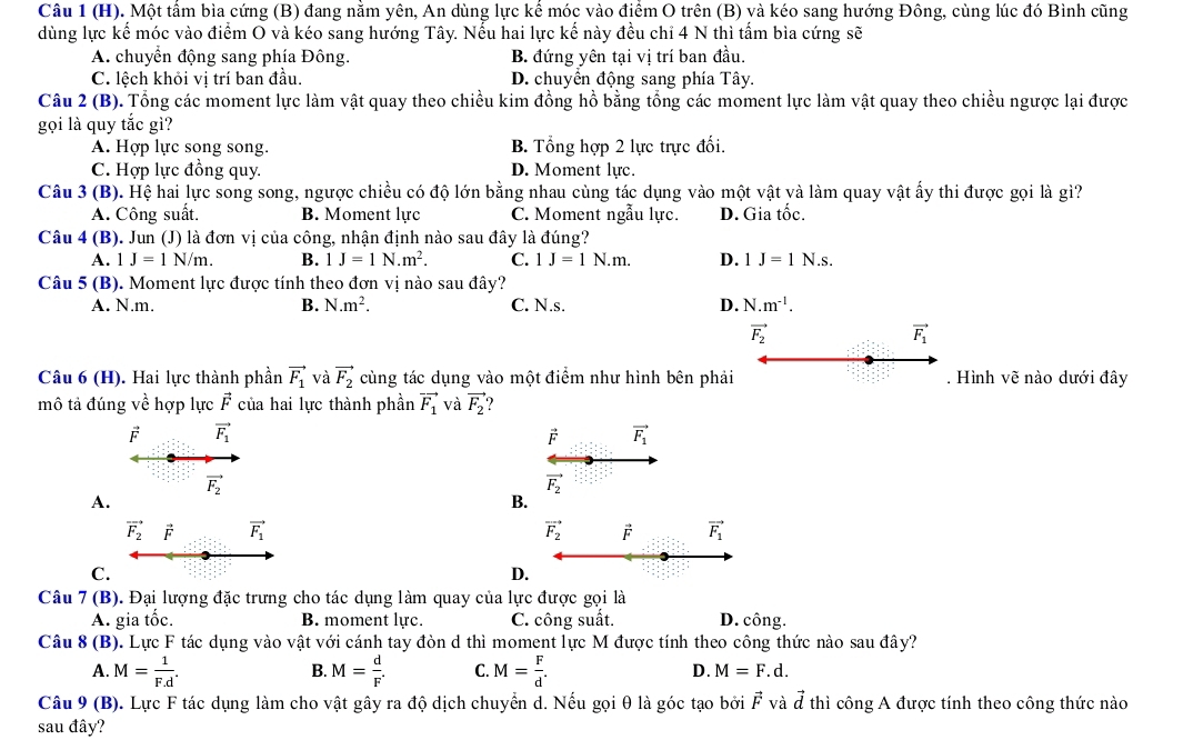 Một tấm bìa cứng (B) đang nằm yên, An dùng lực kế móc vào điểm O trên (B) và kéo sang hướng Đông, cùng lúc đó Bình cũng
dùng lực kế móc vào điểm O và kéo sang hướng Tây. Nếu hai lực kế này đều chỉ 4 N thì tấm bìa cứng sẽ
A. chuyển động sang phía Đông. B. đứng yên tại vị trí ban đầu.
C. lệch khỏi vị trí ban đầu. D. chuyển động sang phía Tây.
Câu 2 (B). Tổng các moment lực làm vật quay theo chiều kim đồng hồ bằng tổng các moment lực làm vật quay theo chiều ngược lại được
gọi là quy tắc gì?
A. Hợp lực song song. B. Tổng hợp 2 lực trực đối.
C. Hợp lực đồng quy. D. Moment lực.
Câu 3 (B). Hệ hai lực song song, ngược chiều có độ lớn bằng nhau cùng tác dụng vào một vật và làm quay vật ấy thi được gọi là gì?
A. Công suất. B. Moment lực C. Moment ngẫu lực. D. Gia tốc.
Câu 4 (B). Jun (J) là đơn vị của công, nhận định nào sau đây là đúng?
A. 1J=1N/m. B. 1J=1N.m^2. C. 1J=1N.m. D. 1J=1N.s.
Câu 5 (B). Moment lực được tính theo đơn vị nào sau đây?
A. N.m. B. N.m^2. C. N.s. D. N.m^(-1).
vector F_2
vector F_1
Câu 6 (H). Hai lực thành phần vector F_1 và vector F_2 cùng tác dụng vào một điểm như hình bên phải . Hình vẽ nào dưới đây
mô tả đúng về hợp lực vector F của hai lực thành phần vector F_1 và vector F_2
vector E vector F_1
F vector F_1
vector F_2
vector F_2
A.
B.
vector F_2 F vector F_1 vector F_2 vector F vector F_1
C.
D.
Câu 7 (B). Đại lượng đặc trưng cho tác dụng làm quay của lực được gọi là
A. gia tốc. B. moment lực. C. công suất. D. công.
Câu 8 (B). Lực F tác dụng vào vật với cánh tay đòn d thì moment lực M được tính theo công thức nào sau đây?
B.
A. M= 1/F.d . M= d/F . C. M= F/d . D. M=F.d.
Câu 9 (B). Lực F tác dụng làm cho vật gây ra độ dịch chuyển d. Nếu gọi θ là góc tạo bởi vector F và vector d thì công A được tính theo công thức nào
sau đây?