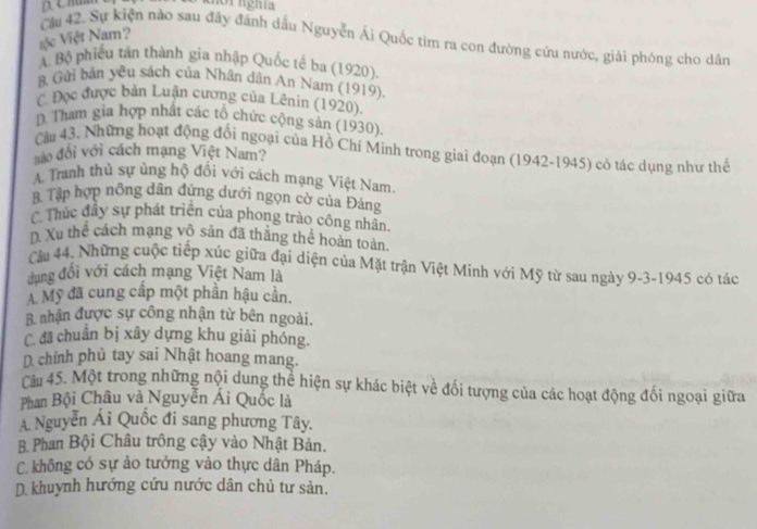 no i nghĩa
Vệc Việt Nam?
Cầu 42. Sự kiện nào sau đây đánh dầu Nguyễn Ái Quốc tìm ra con đường cứu nước, giải phóng cho dân
A. Bộ phiêu tán thành gia nhập Quốc tế ba (1920).
B. Gửi bản yêu sách của Nhân dân An Nam (1919),
C. Đọc được bản Luận cương của Lênin (1920).
D. Tham gia hợp nhất các tổ chức cộng sản (1930).
Cầu 43. Những hoạt động đổi ngoại của Hồ Chí Minh trong giai đoạn (1942-1945) có tác dụng như thế
nào đổi với cách mạng Việt Nam?
A. Tranh thủ sự ủng hộ đổi với cách mạng Việt Nam.
8 Tập hợp nông dân đứng dưới ngọn cờ của Đảng
C Thúc đây sự phát triên của phong trào công nhân
D. Xu thể cách mạng vô sản đã thắng thể hoàn toàn
Câm 44. Những cuộc tiếp xúc giữa đại diện của Mặt trận Việt Minh với Mỹ từ sau ngày 9-3-1945 có tác
dung đổi với cách mạng Việt Nam là
A Mỹ đã cung cấp một phần hậu cần.
B nhận được sự công nhận từ bên ngoài.
C. đã chuẩn bị xây dựng khu giải phóng.
D chính phủ tay sai Nhật hoang mang.
Câu 45. Một trong những nội dung thể hiện sự khác biệt về đối tượng của các hoạt động đối ngoại giữa
Phan Bội Châu và Nguyễn Ái Quốc là
A. Nguyễn Ái Quốc đi sang phương Tây.
B. Phan Bội Châu trông cậy vào Nhật Bản.
C. không có sự ảo tưởng vào thực dân Pháp.
D. khuynh hướng cứu nước dân chủ tư sản.