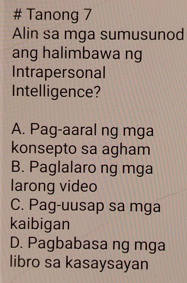 # Tanong 7
Alin sa mga sumusunod
ang halimbawa ng
Intrapersonal
Intelligence?
A. Pag-aaral ng mga
konsepto sa agham
B. Paglalaro ng mga
larong video
C. Pag-uusap sa mga
kaibigan
D. Pagbabasa ng mga
libro sa kasaysayan