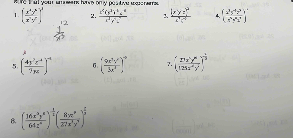 sure that your answers have only positive exponents. 
1. ( x^4y^6/x^5y^2 )^3 frac x^0(y^2)^-3z^(-5)x^5y^4z^7 frac (x^3y^0z)^2x^7z^(-6) 4. ( (x^3y^(-3)z^5)/x^5y^0z^2 )^-1
2. 
3. 
5. ( (4y^7z^(-4))/7yz )^-2 ( 9x^3y^2/3x^5 )^-3
6. 
7. ( 27x^6y^(10)/125x^(-6)y^7 )^- 2/3 
8. ( 16x^0y^8/64z^4 )^- 1/2 ( 8yz^9/27x^3y^7 )^ 2/3 