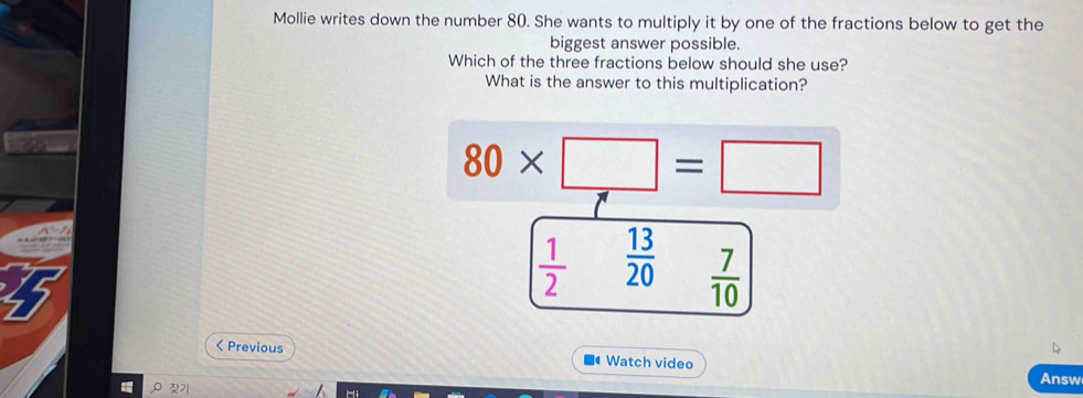 Mollie writes down the number 80. She wants to multiply it by one of the fractions below to get the
biggest answer possible.
Which of the three fractions below should she use?
What is the answer to this multiplication?
80* □ =□
 1/2   13/20   7/10  < Previous Watch video
P 7
Answ