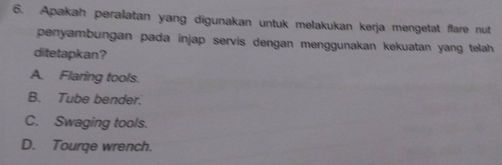 Apakah peralatan yang digunakan untuk melakukan kerja mengetat flare nut
penyambungan pada injap servis dengan menggunakan kekuatan yang telah 
ditetapkan?
A. Flaring tools.
B. Tube bender.
C. Swaging tools.
D. Tourqe wrench.