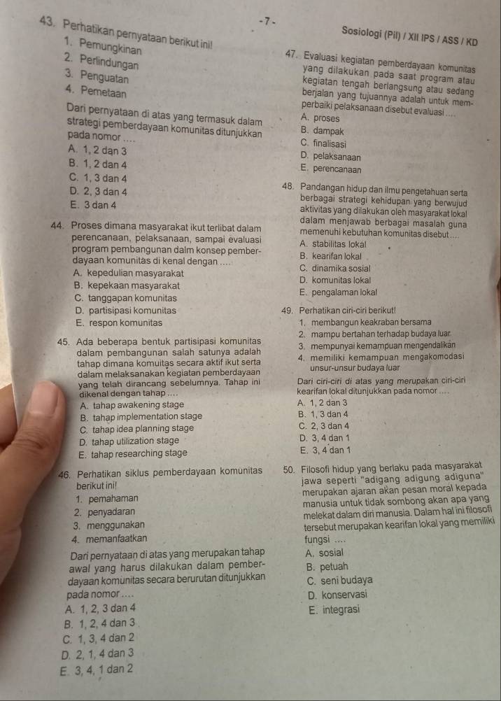 Perhatikan pernyataan berikut ini!
Sosiologi (Pil) / XII IPS / ASS / KD
1. Pemungkinan
2. Perlindungan
47. Evaluasi kegiatan pemberdayaan komunitas
yang dilakukan pada saat program atau
3. Penguatan
kegiatan tengah berlangsung atau sedang
4. Pemetaan
berjalan yang tujuannya adalah untuk mem-
perbaiki pelaksanaan disebut evaluasi ....
Dari pernyataan di atas yang termasuk dalam A. proses B. dampak
strategi pemberdayaan komunitas ditunjukkan C. finalisasi
pada nomor ....
D. pelaksanaan
A. 1, 2 dạn 3 E. perencanaan
B. 1, 2 dan 4
C. 1, 3 dan 4 48. Pandangan hidup dan ilmu pengetahuan serta
D. 2, 3 dan 4 berbagai strategi kehidupan yang berwujud
E. 3 dan 4 aktivitas yang dilakukan oleh masyarakat lokal
dalam menjawab berbagai masalah guna
44. Proses dimana masyarakat ikut terlibat dalam memenuhi kebutuhan komunitas disebut ...
perencanaan, pelaksanaan, sampai evaluasi A. stabilitas lokal
program pembangunan dalm konsep pember- B. kearifan lokal
dayaan komunitäs di kenal dengan .... C. dinamika sosial
A. kepedulian masyarakat D. komunitas lokal
B. kepekaan masyarakat E. pengalaman lokal
C. tanggapan komunitas
D. partisipasi komunitas 49. Perhatikan ciri-ciri berikut!
E. respon komunitas 1. membangun keakraban bersama
2. mampu bertahan terhadap budaya luar
45. Ada beberapa bentuk partisipasi komunitas 3. mempunyai kemampuan mengendalikan
dalam pembangunan salah satunya adalah
tahap dimana komuitas secara aktif ikut serta 4. memiliki kemampuan mengakomodasi
dalam melaksanakan kegiatan pemberdayaan unsur-unsur budaya luar
yang telah dirancang sebelumnya. Tahap ini Dari ciri-ciri di atas yang merupakan ciri-ciri
dikenal dengan tahap .... kearifan lokal ditunjukkan pada nomor ....
A. tahap awakening stage A. 1, 2 dan 3
B. tahap implementation stage B. 1, 3 dan 4
C. tahap idea planning stage C. 2, 3 dan 4
D. tahap utilization stage D. 3, 4 dan 1
E. tahap researching stage E. 3, 4 dan 1
46. Perhatikan siklus pemberdayaan komunitas 50. Filosofi hidup yang berlaku pada masyarakat
berikut ini! jawa seperti ''adigang adigung adiguna''
1. pemahaman merupakan ajaran akan pesan moral kepada
2. penyadaran manusia untuk tidak sombong akan apa yang
melekat dalam diri manusia. Dalam hal ini filosofi
3. menggunakan
4. memanfaatkan tersebut merupakan kearifan lokal yang memiliki
fungsi ....
Dari pernyataan di atas yang merupakan tahap A. sosial
awal yang harus dilakukan dalam pember- B. petuah
dayaan komunitas secara berurutan ditunjukkan C. seni budaya
pada nomor .... D. konservasi
A. 1, 2, 3 dan 4 E. integrasi
B. 1, 2, 4 dan 3
C. 1, 3, 4 dan 2
D. 2, 1, 4 dan 3
E. 3, 4, 1 dan 2