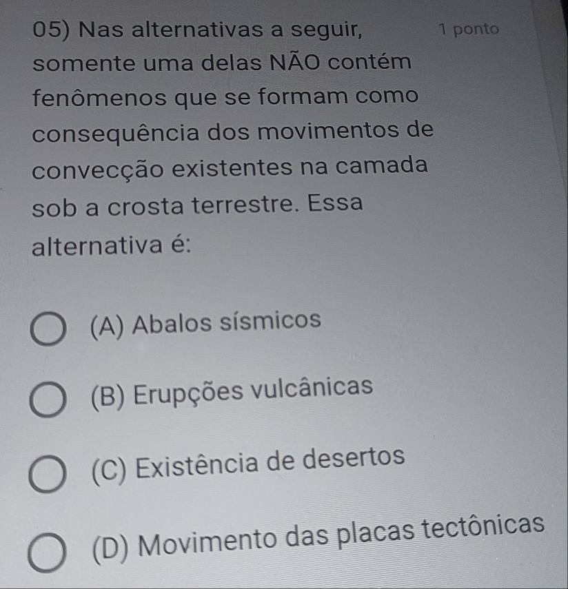 Nas alternativas a seguir, 1 ponto
somente uma delas NÃO contém
fenômenos que se formam como
consequência dos movimentos de
convecção existentes na camada
sob a crosta terrestre. Essa
alternativa é:
(A) Abalos sísmicos
(B) Erupções vulcânicas
(C) Existência de desertos
(D) Movimento das placas tectônicas