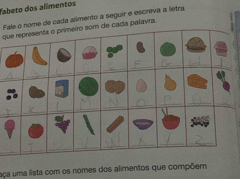 fabeto dos alimentos 
Fale o nome de cada alimento a seguir e escreva a letra 
que representa o primeiro som de cada palavra. 
_ 
_ 
_ 
_ 
_ 
_ 
_ 
_ 
_ 
_ 
_ 
_ 
_ 
_ 
_ 
_ 
_ 
_ 
_ 
_ 
_ 
_ 
_ 
_ 
_ 
_ 
aça uma lista com os nomes dos alimentos que compõem