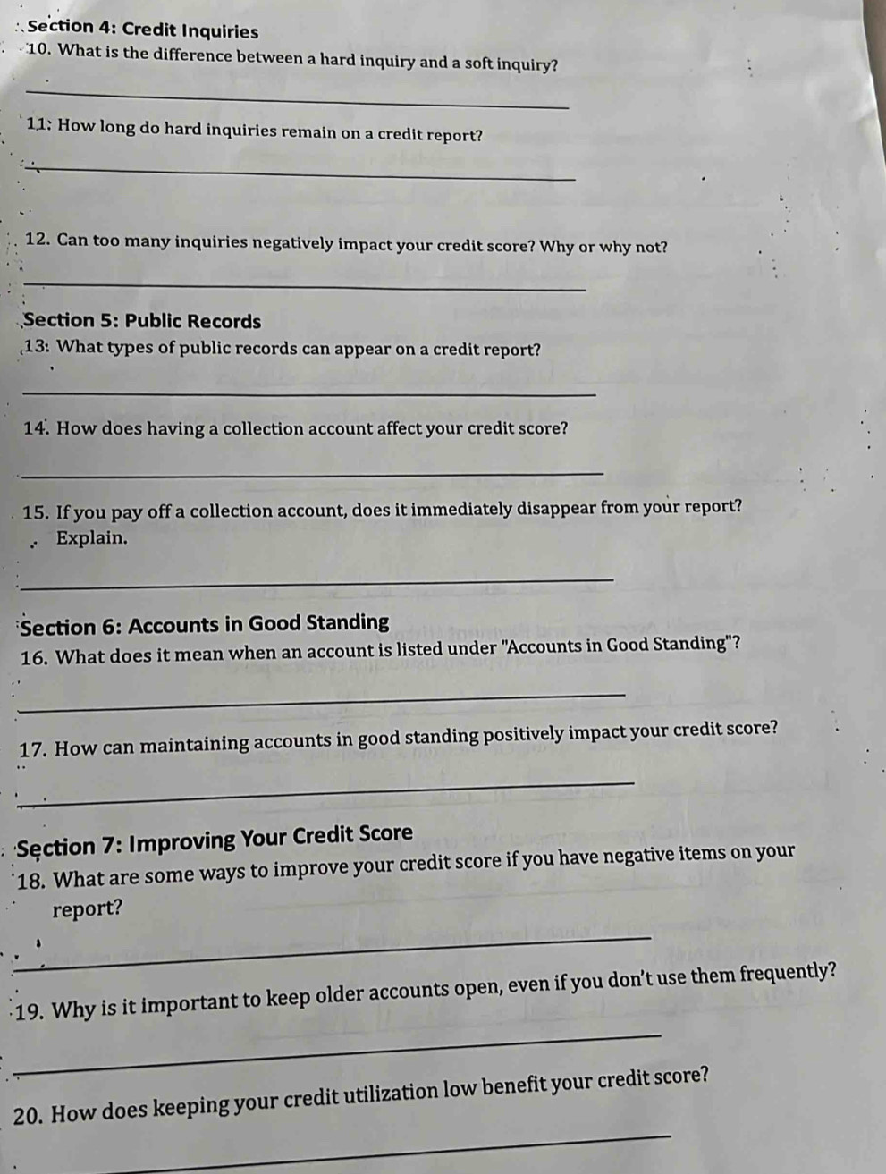 Credit Inquiries 
10. What is the difference between a hard inquiry and a soft inquiry? 
_ 
11: How long do hard inquiries remain on a credit report? 
_ 
12. Can too many inquiries negatively impact your credit score? Why or why not? 
_ 
Section 5: Public Records 
13: What types of public records can appear on a credit report? 
_ 
14. How does having a collection account affect your credit score? 
_ 
15. If you pay off a collection account, does it immediately disappear from your report? 
Explain. 
_ 
*Section 6: Accounts in Good Standing 
16. What does it mean when an account is listed under "Accounts in Good Standing"? 
_ 
17. How can maintaining accounts in good standing positively impact your credit score? 
_ 
Sęction 7: Improving Your Credit Score 
18. What are some ways to improve your credit score if you have negative items on your 
_ 
report? 
_ 
19. Why is it important to keep older accounts open, even if you don’t use them frequently? 
_ 
20. How does keeping your credit utilization low benefit your credit score?