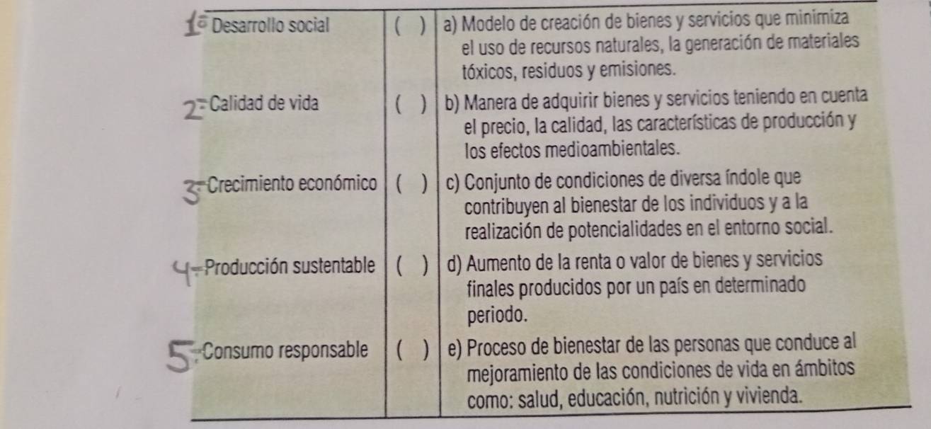 Desarrollo social  a) Modelo de creación de bienes y servicios que minimiza
el uso de recursos naturales, la generación de materiales
tóxicos, residuos y emisiones.
2 *Calidad de vida  ] b) Manera de adquirir bienes y servicios teniendo en cuenta
el precio, la calidad, las características de producción y
Ios efectos medioambientales.
Crecimiento económico  ) c) Conjunto de condiciones de diversa índole que
contribuyen al bienestar de los individuos y a la
realización de potencialidades en el entorno social.
Producción sustentable ] d) Aumento de la renta o valor de bienes y servicios
finales producidos por un país en determinado
periodo.
Consumo responsable  e) Proceso de bienestar de las personas que conduce al
mejoramiento de las condiciones de vida en ámbitos
como: salud, educación, nutrición y vivienda.