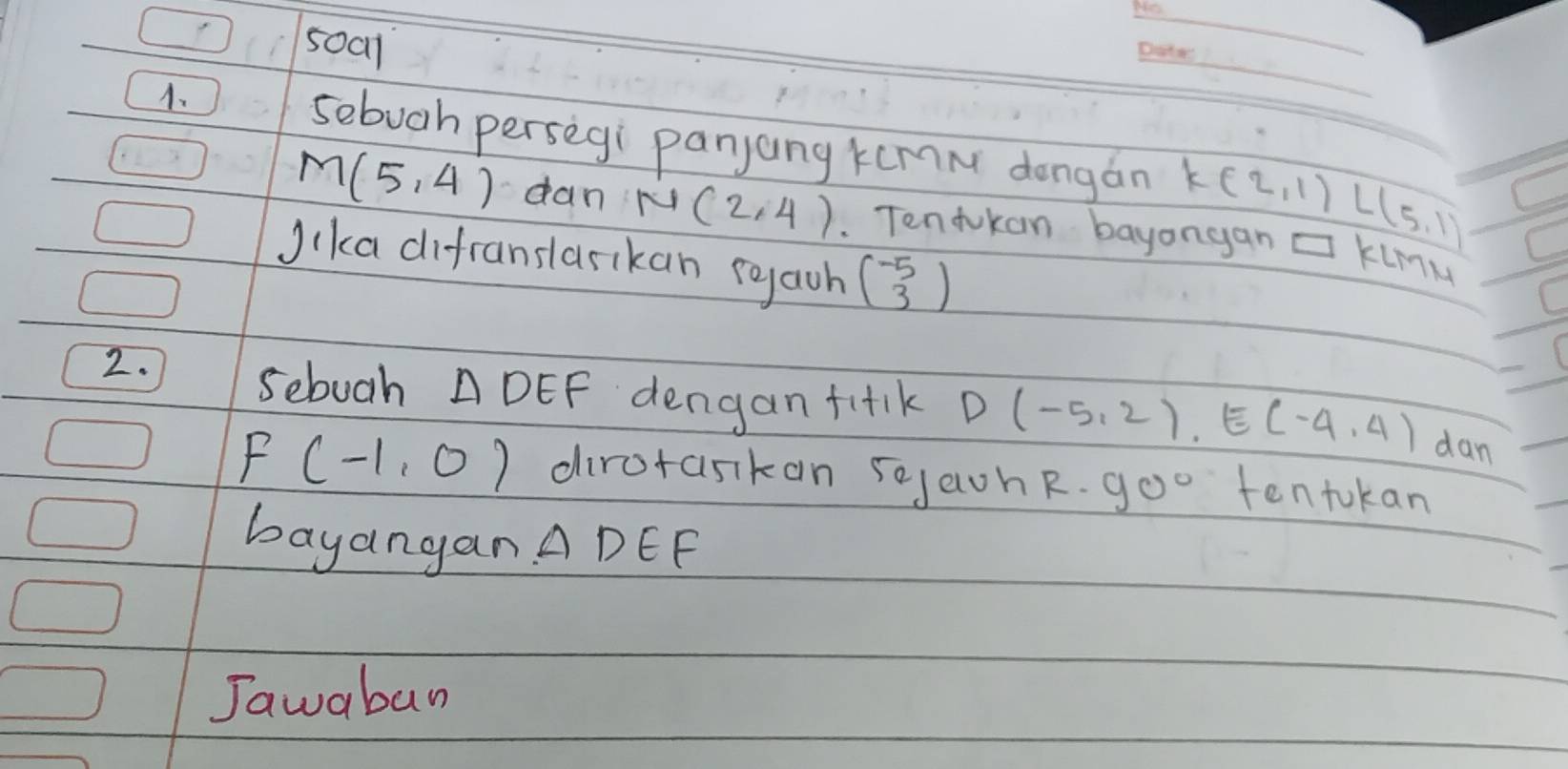 500l 
A. 
_ 
sebugh persegi panjang kumn dongán K(2,1)L(5,1)
M(5,4) dan N(2,4) Tentokan bayongan □ KLMM
Jika difranslasikan rgaoh beginpmatrix -5 3endpmatrix
2. 
sebuah △ DEF dengan fitk D(-5,2), E(-4,4) dan
F(-1,0) dirctasikan sojaohR. 90° tentokan 
bayangan △ DEF
Jawaban