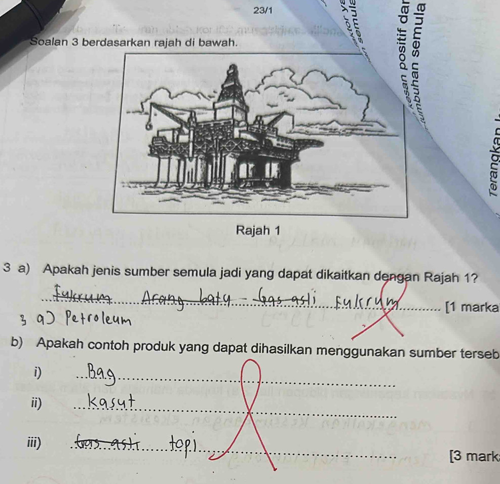 23/1 
_ É É 
Soalan 3 berdasarkan rajah di bawah. 
Rajah 1 
3 a) Apakah jenis sumber semula jadi yang dapat dikaitkan dengan Rajah 1? 
_ 
[1 marka 
b) Apakah contoh produk yang dapat dihasilkan menggunakan sumber terseb 
__ 
i) 
ii) 
_ 
iii) 
_ 
[3 mark