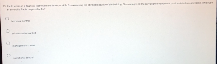 Paula works at a financial institution and is responsible for overseeing the physical security of the building. She manages all the surveillance equipment, motion detectors, and locks. What type
of control is Paula responsible for?
technical control
administrative control
management control
operational control