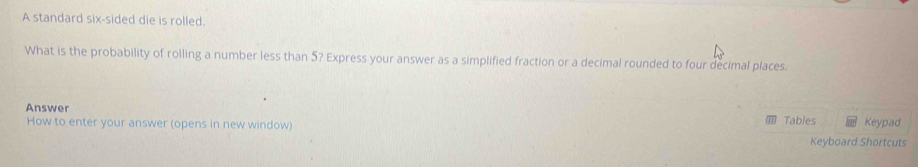 A standard six-sided die is rolled. 
What is the probability of rolling a number less than 5? Express your answer as a simplified fraction or a decimal rounded to four decimal places. 
Answer 
How to enter your answer (opens in new window) Tables Keyboard Shortcuts Keypad