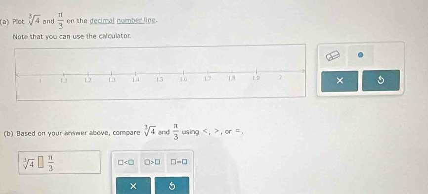 Plot sqrt[3](4) and  π /3  on the decimal number line. 
Note that you can use the calculator. 
× 
(b) Based on your answer above, compare sqrt[3](4) and  π /3  using , , or =.
□ □ >□ □ =□
×