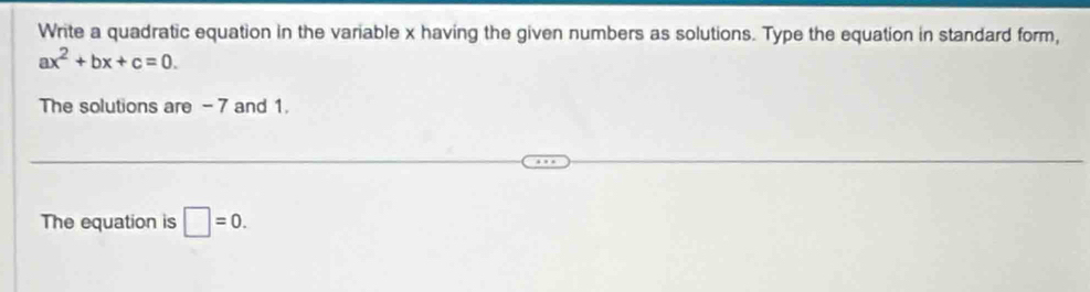 Write a quadratic equation in the variable x having the given numbers as solutions. Type the equation in standard form,
ax^2+bx+c=0. 
The solutions are - 7 and 1. 
The equation is □ =0.