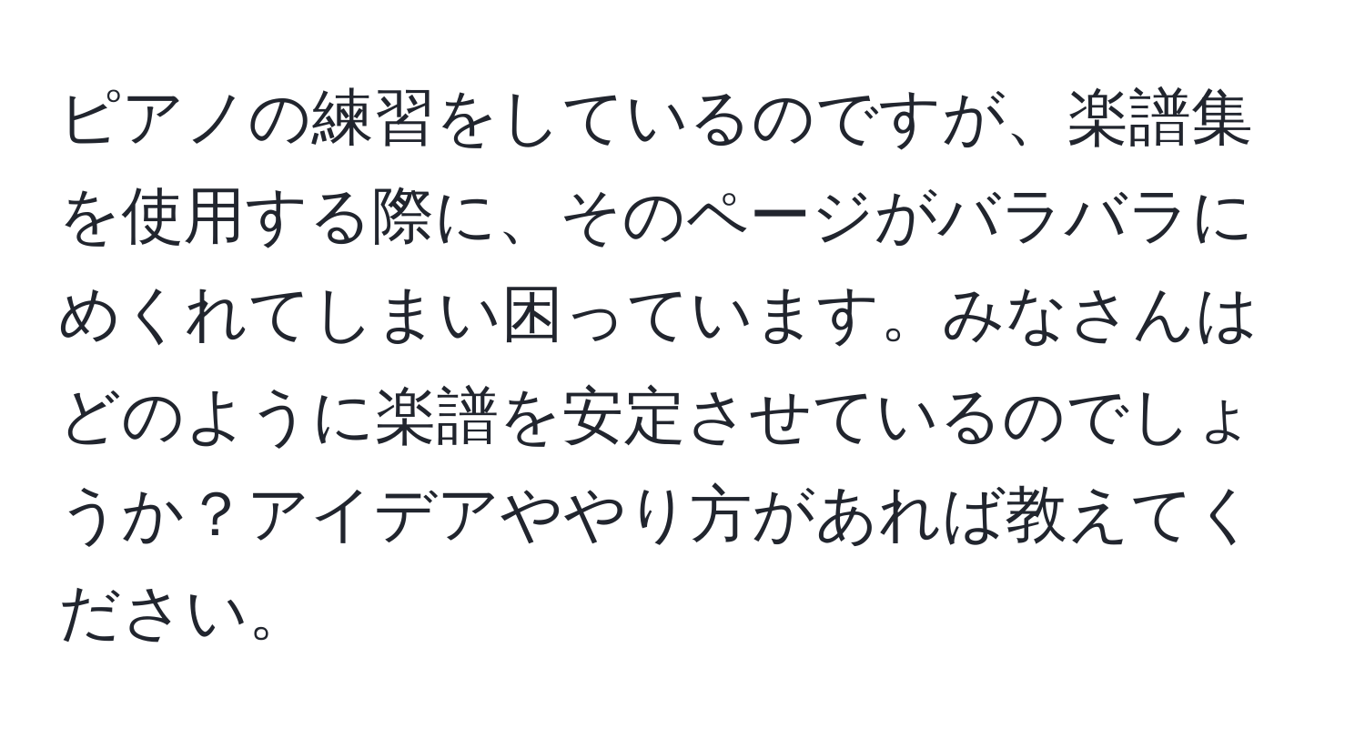 ピアノの練習をしているのですが、楽譜集を使用する際に、そのページがバラバラにめくれてしまい困っています。みなさんはどのように楽譜を安定させているのでしょうか？アイデアややり方があれば教えてください。