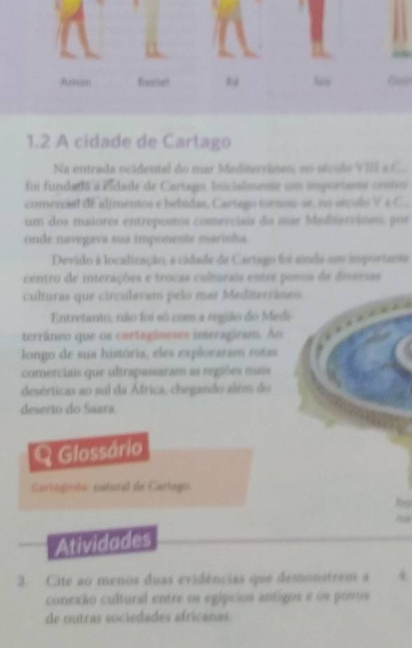 1.2 A cidade de Cartago 
Na entrada ocidental do mar Mednerrisan, no atçuls VIII a C. 
foi fundada a cidade de Cartago Incialmiete un importanta contro 
comenaal de alimentos e bebidas, Cartago tornou-se, no áecdo Vé C. 
um dos maiores entreposos comerciais do mar Maditerváneo por 
onde navegava sua imponente mariska 
Devido à localização, a cidade de Cartago foi sinda um importante 
centro de interações e trocas culturais entre povs de diversas 
culturas que circulavam pelo mar Mediterrâneo 
Entretanto, não foi só com a região do Medi 
terrâneo que os cartagineses imeragirsm. Ao 
longo de sua história, eles exploraram rotas 
comerciais que ultrapassaram as regiões mais 
desérticas ao sul da África, chegando além do 
deserto do Saara 
Q Glossário 
Cartógiras natural de Cartego 
Atividades 
3. Cite ao menos duas evidências que demonstrem a 4
conexão cultural entre os egípcios attigos e os povos 
de outras sociedades africanas.