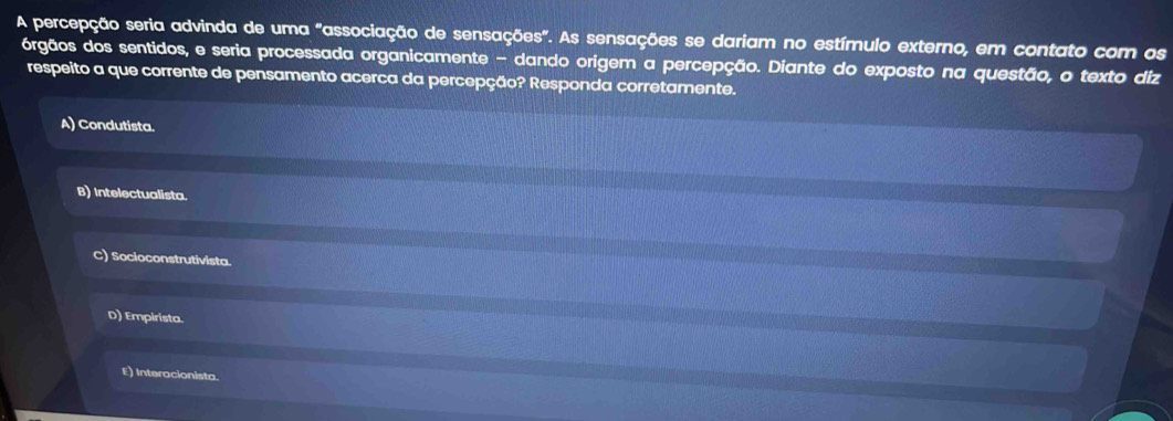 A percepção seria advinda de uma "associação de sensações". As sensações se dariam no estímulo externo, em contato com os
órgãos dos sentidos, e seria processada organicamente - dando origem a percepção. Diante do exposto na questão, o texto diz
respeito a que corrente de pensamento acerca da percepção? Responda corretamente.
A) Condutista.
B) Intelectualista.
C) Socioconstrutivista.
D) Empirista.
E) Interacionista.