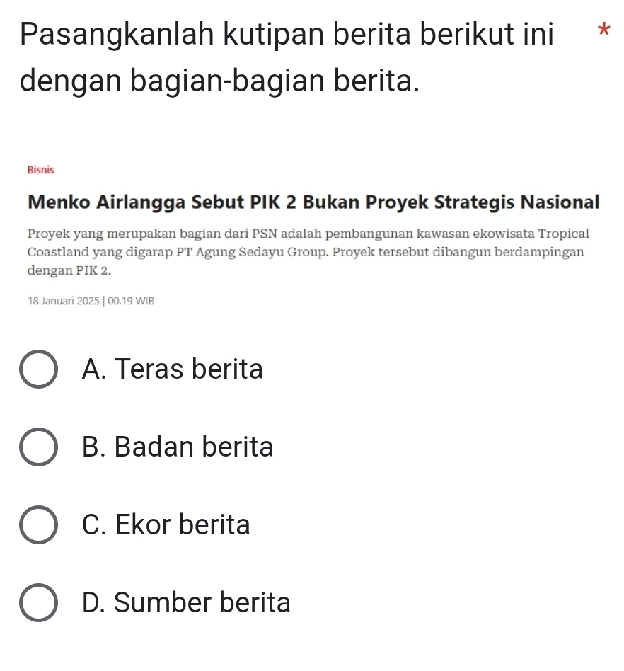 Pasangkanlah kutipan berita berikut ini *
dengan bagian-bagian berita.
Bisnis
Menko Airlangga Sebut PIK 2 Bukan Proyek Strategis Nasional
Proyek yang merupakan bagian dari PSN adalah pembangunan kawasan ekowisata Tropical
Coastland yang digarap PT Agung Sedayu Group. Proyek tersebut dibangun berdampingan
dengan PIK 2.
18 Januari 2025 | 00.19 WIB
A. Teras berita
B. Badan berita
C. Ekor berita
D. Sumber berita