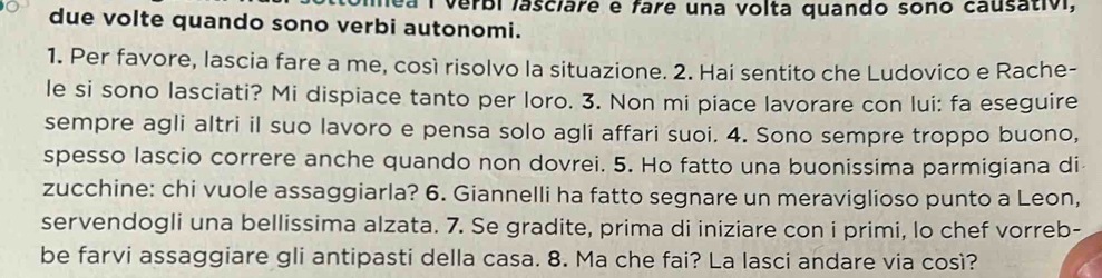 mea I verbi lasciare e fare una volta quando sono causativ, 
due volte quando sono verbi autonomi. 
1. Per favore, lascia fare a me, così risolvo la situazione. 2. Hai sentito che Ludovico e Rache- 
le si sono lasciati? Mi dispiace tanto per loro. 3. Non mi piace lavorare con lui: fa eseguire 
sempre agli altri il suo lavoro e pensa solo agli affari suoi. 4. Sono sempre troppo buono, 
spesso lascio correre anche quando non dovrei. 5. Ho fatto una buonissima parmigiana di 
zucchine: chi vuole assaggiarla? 6. Giannelli ha fatto segnare un meraviglioso punto a Leon, 
servendogli una bellissima alzata. 7. Se gradite, prima di iniziare con i primi, lo chef vorreb- 
be farvi assaggiare gli antipasti della casa. 8. Ma che fai? La lasci andare via così?