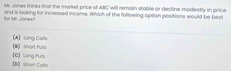 Mr. Jones thinks that the market price of ABC will remain stable or decline modestly in price
and is looking for increased income. Which of the following option positions would be best
for Mr. Jones?
(A) Long Calls
(B) Short Puts
(C) Long Puts
(D) Short Calls