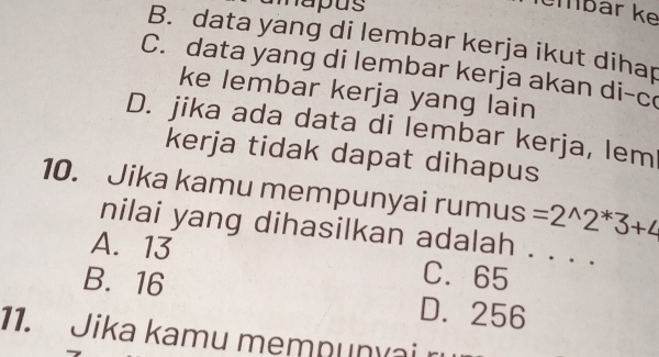 napus
määr ke
B. data yang di lembar kerja ikut dihap
C. data yang di lembar kerja akan di-c
ke lembar kerja yang lain
D. jika ada data di lembar kerja, lem
kerja tidak dapat dihapus
10. Jika kamu mempunyai rumus =2^(wedge)2^*3+4
nilai yang dihasilkan adalah
A. 13 C. 65 _
B. 16 D. 256
11. Jika kamu mempunvai r