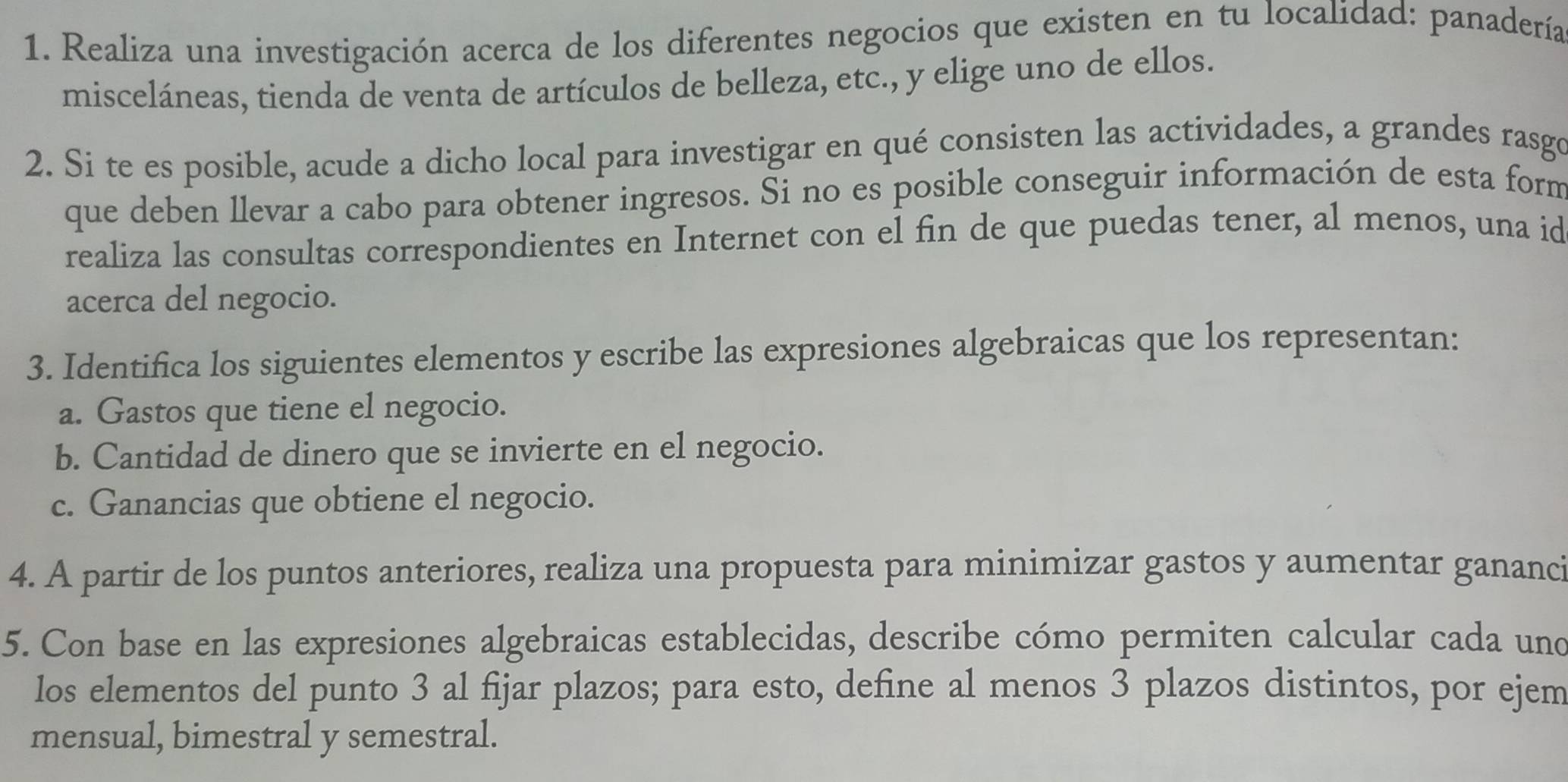 Realiza una investigación acerca de los diferentes negocios que existen en tu localidad: panadería 
misceláneas, tienda de venta de artículos de belleza, etc., y elige uno de ellos. 
2. Si te es posible, acude a dicho local para investigar en qué consisten las actividades, a grandes rasgo 
que deben llevar a cabo para obtener ingresos. Si no es posible conseguir información de esta form 
realiza las consultas correspondientes en Internet con el fin de que puedas tener, al menos, una id 
acerca del negocio. 
3. Identifica los siguientes elementos y escribe las expresiones algebraicas que los representan: 
a. Gastos que tiene el negocio. 
b. Cantidad de dinero que se invierte en el negocio. 
c. Ganancias que obtiene el negocio. 
4. A partir de los puntos anteriores, realiza una propuesta para minimizar gastos y aumentar gananci 
5. Con base en las expresiones algebraicas establecidas, describe cómo permiten calcular cada und 
los elementos del punto 3 al fijar plazos; para esto, define al menos 3 plazos distintos, por ejem 
mensual, bimestral y semestral.