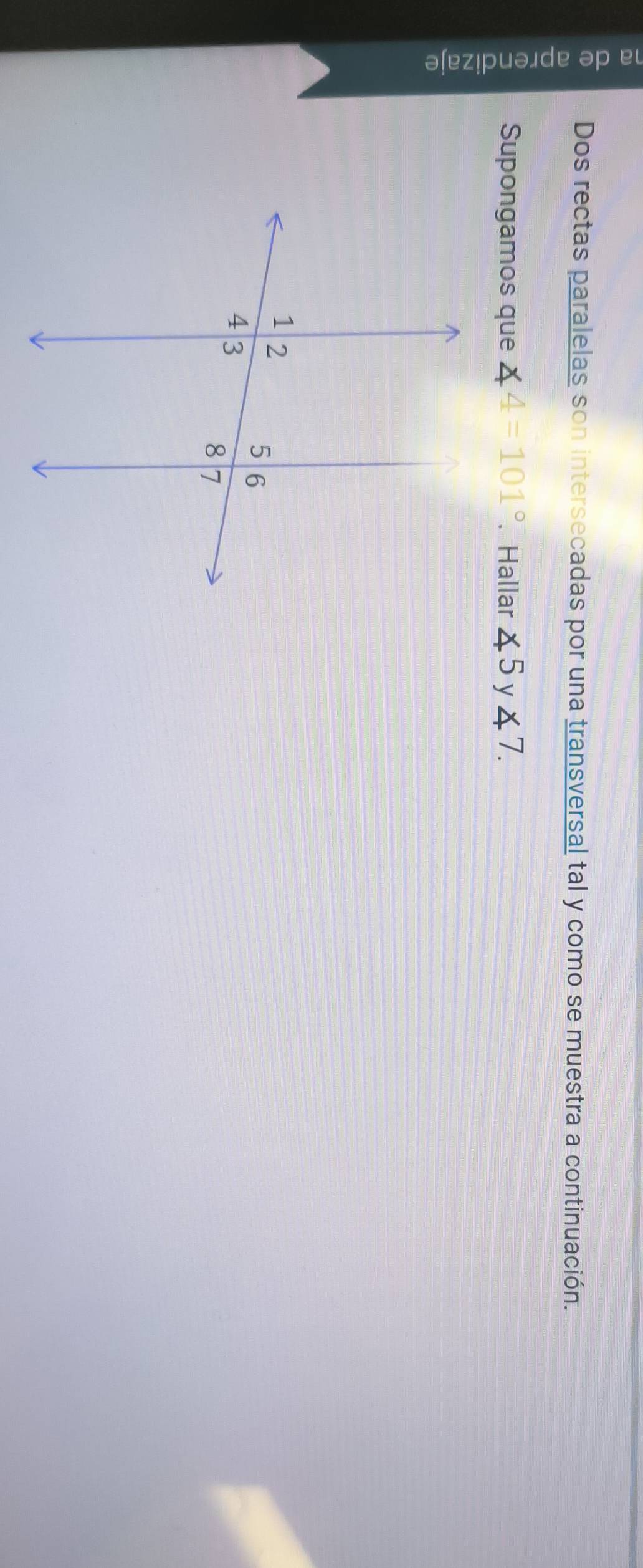 Dos rectas paralelas son intersecadas por una transversal tal y como se muestra a continuación. 
Supongamos que ∠ 4=101°. Hallar ∠ 5 y ∠ 7.