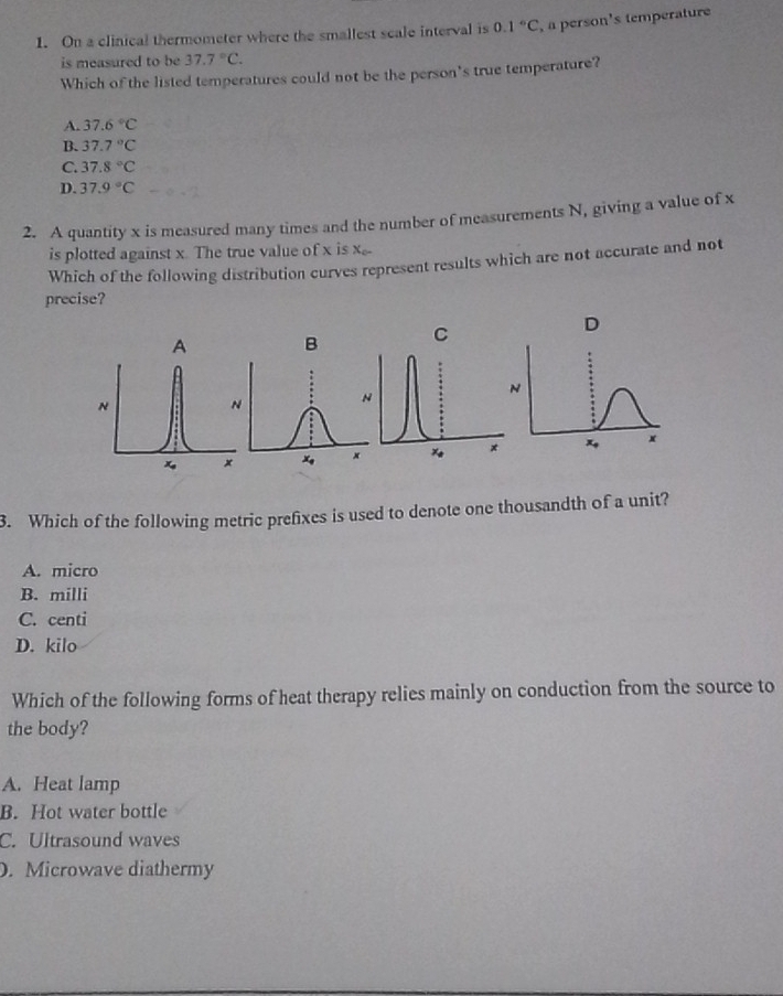 On a clinical thermometer where the smallest scale interval is 0.1°C , a person's temperature
is measured to be 37.7°C.
Which of the listed temperatures could not be the person's true temperature?
A. 37.6°C
B. 37.7°C
C. 37.8°C
D. 37.9°C
2. A quantity x is measured many times and the number of measurements N, giving a value of x
is plotted against x. The true value of x is x
Which of the following distribution curves represent results which are not accurate and not
precise?
B C
D
3. Which of the following metric prefixes is used to denote one thousandth of a unit?
A. micro
B. milli
C. centi
D. kilo
Which of the following forms of heat therapy relies mainly on conduction from the source to
the body?
A. Heat lamp
B. Hot water bottle
C. Ultrasound waves
D. Microwave diathermy