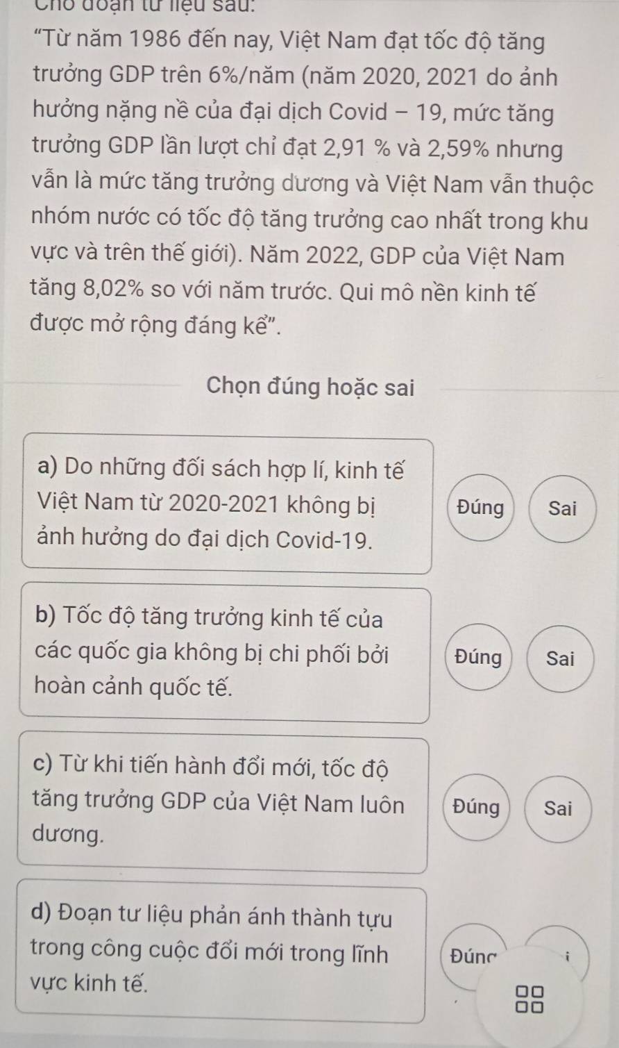 Cho đoạn tử liệu sau.
"Từ năm 1986 đến nay, Việt Nam đạt tốc độ tăng
trưởng GDP trên 6% /năm (năm 2020, 2021 do ảnh
hưởng nặng nề của đại dịch Covid - 19, mức tăng
trưởng GDP lần lượt chỉ đạt 2,91 % và 2,59% nhưng
vẫn là mức tăng trưởng dương và Việt Nam vẫn thuộc
nhóm nước có tốc độ tăng trưởng cao nhất trong khu
vực và trên thế giới). Năm 2022, GDP của Việt Nam
tăng 8,02% so với năm trước. Qui mô nền kinh tế
được mở rộng đáng kể".
Chọn đúng hoặc sai
a) Do những đối sách hợp lí, kinh tế
Việt Nam từ 2020-2021 không bị Đúng Sai
ảnh hưởng do đại dịch Covid-19.
b) Tốc độ tăng trưởng kinh tế của
các quốc gia không bị chi phối bởi Đúng Sai
hoàn cảnh quốc tế.
c) Từ khi tiến hành đổi mới, tốc độ
tăng trưởng GDP của Việt Nam luôn Đúng Sai
dương.
d) Đoạn tư liệu phản ánh thành tựu
trong công cuộc đổi mới trong lĩnh Đúnc
vực kinh tế.