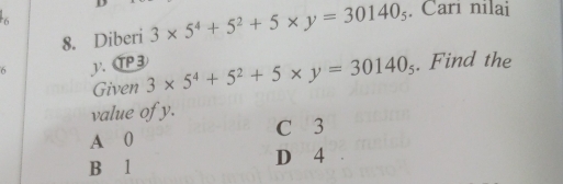 6
8. Diberi 3* 5^4+5^2+5* y=30140_5. Cari nilai
6 . αP③ 3* 5^4+5^2+5* y=30140_5. Find the
Given
value of y.
A 0 C 3
B 1 D 4