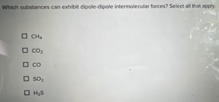 Which substances can exhibit dipole-dipole intermolecular forces? Select all that apply.
CH_4
CO_2
CO
SO_2
H_2S