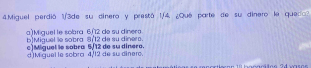 Miguel perdió 1/3de su dinero y prestó 1/4. ¿Qué parte de su dinero le queda?
a)Miguel le sobra 6/12 de su dinero.
b)Miguel le sobra 8/12 de su dinero.
c)Miguel le sobra 5/12 de su dinero.
d)Miguel le sobra 4/12 de su dinero.
repartieron 18 boçadillos 24 vaso