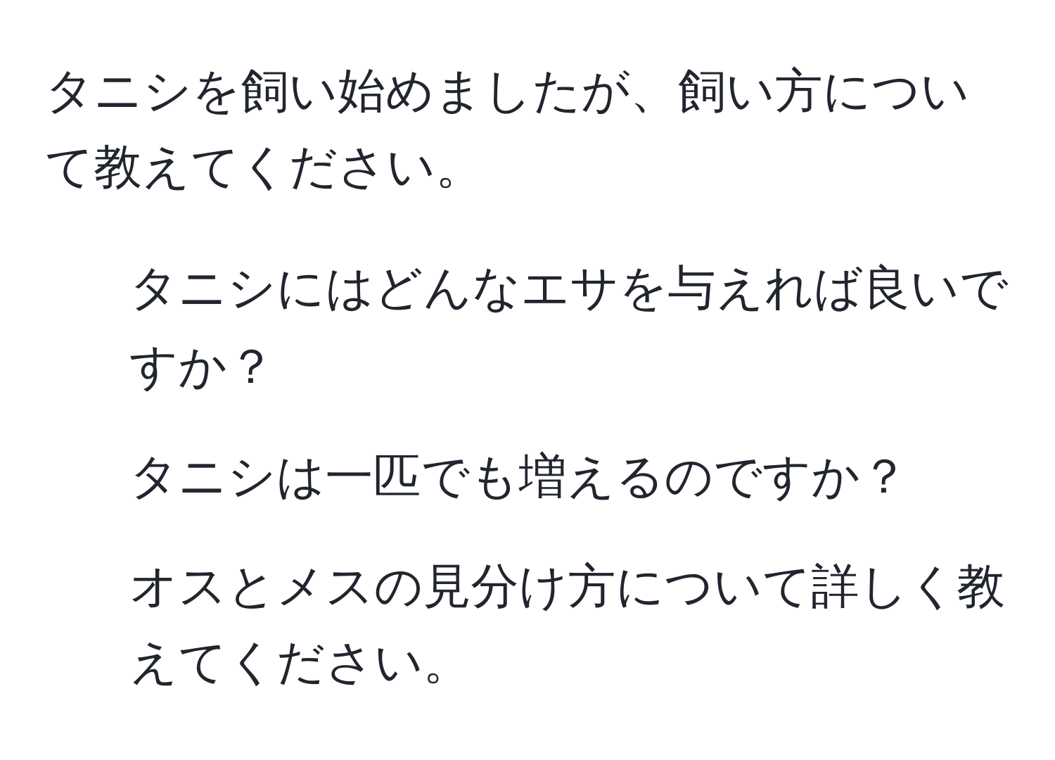 タニシを飼い始めましたが、飼い方について教えてください。  
1. タニシにはどんなエサを与えれば良いですか？  
2. タニシは一匹でも増えるのですか？  
3. オスとメスの見分け方について詳しく教えてください。