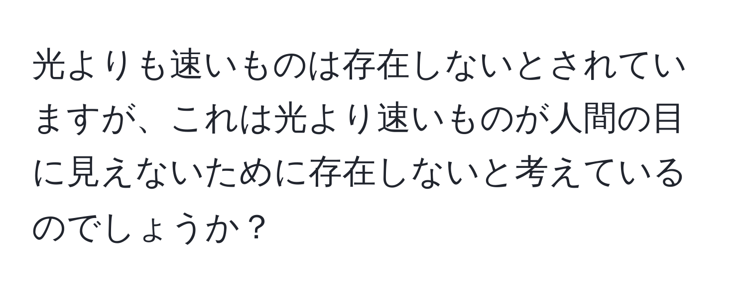 光よりも速いものは存在しないとされていますが、これは光より速いものが人間の目に見えないために存在しないと考えているのでしょうか？