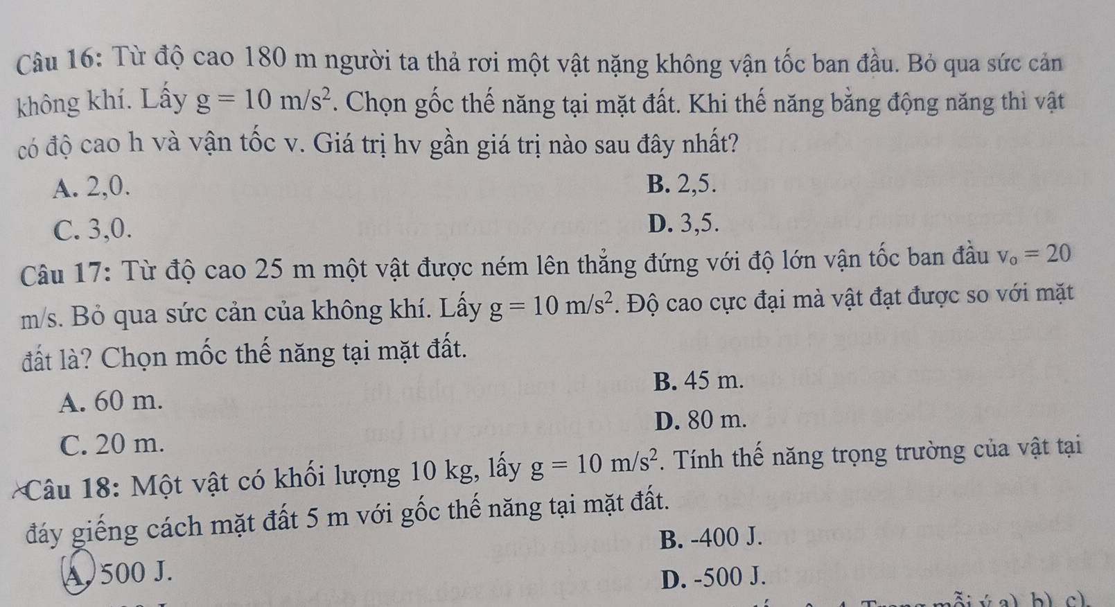 Từ độ cao 180 m người ta thả rơi một vật nặng không vận tốc ban đầu. Bỏ qua sức cản
không khí. Lấy g=10m/s^2. Chọn gốc thế năng tại mặt đất. Khi thế năng bằng động năng thì vật
có độ cao h và vận tốc v. Giá trị hv gần giá trị nào sau đây nhất?
A. 2, 0. B. 2, 5.
C. 3, 0.
D. 3, 5.
Câu 17: Từ độ cao 25 m một vật được ném lên thẳng đứng với độ lớn vận tốc ban đầu v_o=20
m/s. Bỏ qua sức cản của không khí. Lấy g=10m/s^2. Độ cao cực đại mà vật đạt được so với mặt
đất là? Chọn mốc thế năng tại mặt đất.
B. 45 m.
A. 60 m.
D. 80 m.
C. 20 m.
Câu 18: Một vật có khối lượng 10 kg, lấy g=10m/s^2. Tính thế năng trọng trường của vật tại
đáy giếng cách mặt đất 5 m với gốc thế năng tại mặt đất.
B. -400 J.
A. 500 J. D. -500 J.
b) c)