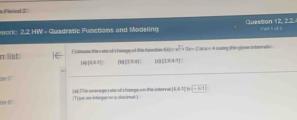 Period 2 
Question 12, 2.2. 
ework: 2.2 HW - Quadratic Functions and Modeling Part 1 of 3 
Estimate the rate of change of the function f(x)=x^2+3x-2atx=4 using the given intervals 
n list (c) [3.9,4:1]
(a) [4.4.1] (b) [3.9,4]
on 7 
(a) The average rate of change on the interval [4,4/1] is -5□ 1
on 8 (Type an integer or a decimal )