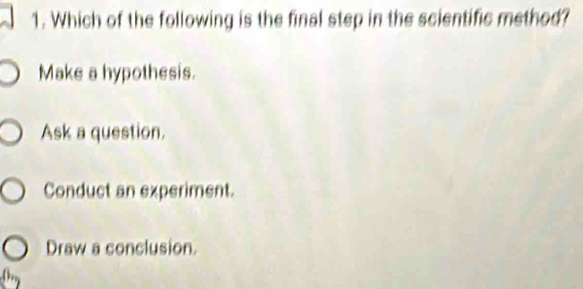 Which of the following is the final step in the scientific method?
Make a hypothesis.
Ask a question.
Conduct an experiment.
Draw a conclusion.