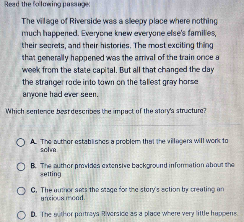 Read the following passage:
The village of Riverside was a sleepy place where nothing
much happened. Everyone knew everyone else's families,
their secrets, and their histories. The most exciting thing
that generally happened was the arrival of the train once a
week from the state capital. But all that changed the day
the stranger rode into town on the tallest gray horse
anyone had ever seen.
Which sentence best describes the impact of the story's structure?
A. The author establishes a problem that the villagers will work to
solve.
B. The author provides extensive background information about the
setting.
C. The author sets the stage for the story's action by creating an
anxious mood.
D. The author portrays Riverside as a place where very little happens.