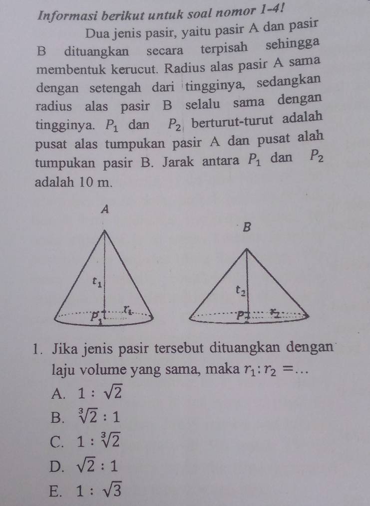 Informasi berikut untuk soal nomor 1-4!
Dua jenis pasir, yaitu pasir A dan pasir
B dituangkan secara terpisah sehingga
membentuk kerucut. Radius alas pasir A sama
dengan setengah dari tingginya, sedangkan
radius alas pasir B selalu sama dengan
tingginya. P_1 dan P_2 berturut-turut adalah
pusat alas tumpukan pasir A dan pusat alah
tumpukan pasir B. Jarak antara P_1 dan P_2
adalah 10 m.
B
1. Jika jenis pasir tersebut dituangkan dengan
laju volume yang sama, maka r_1:r_2=...
A. 1:sqrt(2)
B. sqrt[3](2):1
C. 1:sqrt[3](2)
D. sqrt(2):1
E. 1:sqrt(3)