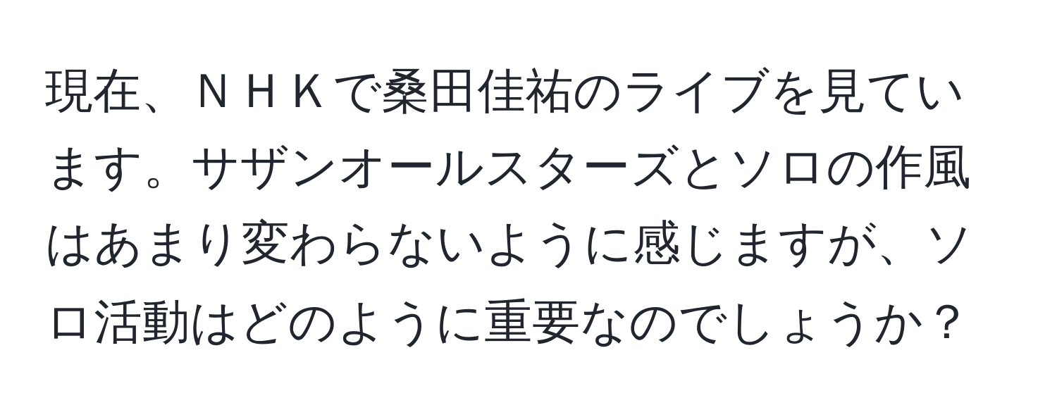 現在、ＮＨＫで桑田佳祐のライブを見ています。サザンオールスターズとソロの作風はあまり変わらないように感じますが、ソロ活動はどのように重要なのでしょうか？