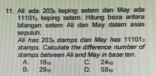 Ali ada 203s keping setem dan May ada
11101_2 keping setem. Hitung beza antara
bilangan setem Ali dan May dalam asas
se puluh.
Ali has 203s stamps dan May has 11101_2
stamps. Calculate the difference number of
stamps between Ali and May in base ten.
A. 18_10 C. 24_10
B. 29_10 D. 58_10