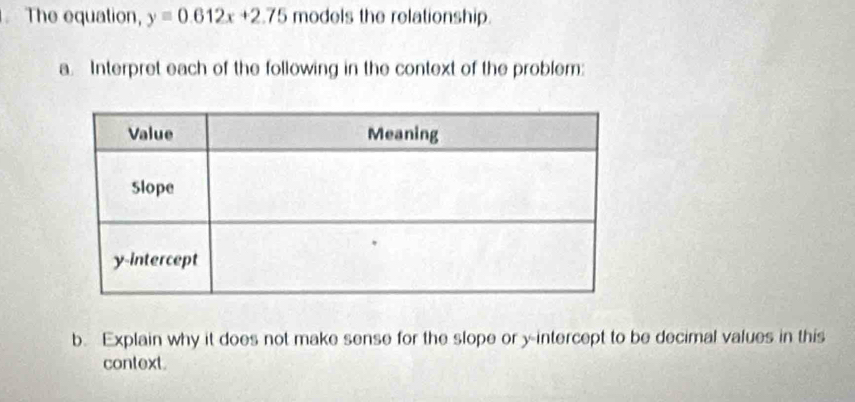 The equation, y=0.612x+2.75 models the relationship. 
a. Interpret each of the following in the context of the problem: 
b. Explain why it does not make sense for the slope or y-intercept to be decimal values in this 
context.