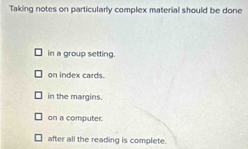 Taking notes on particularly complex material should be done
in a group setting.
on index cards.
in the margins.
on a computer.
after all the reading is complete.