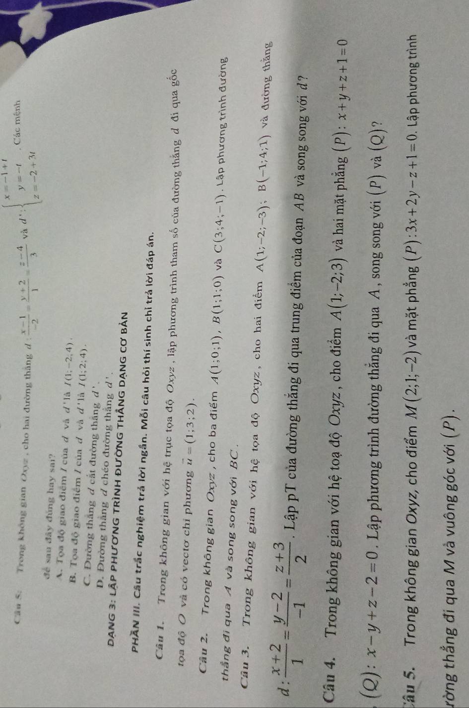 Trong không gian Oxyz , cho hai đường thắng d :  (x-1)/-2 = (y+2)/1 = (z-4)/3  và d':beginarrayl x=-1+t y=-t z=-2+3tendarray. , Các mệnh
để sau đây đủng hay sai?
A. Tọa độ giao điểm / của d và d'1 à I(1;-2;4).
B. Tọa độ giao điểm / của đ và ở d I(1;2;4),
''là
C. Đường thắng d cắt đường thắng d'.
D. Đường thắng đ chéo đường thẳng d'.
DANG 3: lậP phươNG tRìnH đườnG tHẳnG DạnG cơ bản
PHAN III. Câu trắc nghiệm trả lời ngắn. Mỗi câu hỏi thí sinh chỉ trả lời đáp án.
Câu 1.  Trong không gian với hệ trục tọa độ Oxyz , lập phương trình tham số của đường thẳng đ đi qua gốc
tọa độ O và có vectơ chỉ phương vector u=(1;3;2).
Cầu 2. Trong không gian Oxyz , cho ba điểm A(1;0;1),B(1;1;0) và C(3;4;-1). Lập phương trình đường
thẳng đi qua A và song song với BC .
Câu 3. Trong không gian với hệ tọa độ Oxyz, cho hai điểm A(1;-2;-3);B(-1;4;1) và đường thắng
d:  (x+2)/1 = (y-2)/-1 = (z+3)/2 . Lập pT của đường thắng đi qua trung điểm của đoạn AB và song song với đ?
Câu 4. Trong không gian với hệ toạ độ Oxyz , cho điểm A(1;-2;3) và hai mặt phẳng (P): x+y+z+1=0
(Q): x-y+z-2=0. Lập phương trình đường thẳng đi qua A , song song với (P) và (Q)?
Câu 5.  Trong không gian Oxyz, cho điểm M(2;1;-2) và mặt phẳng (P): 3x+2y-z+1=0 D. Lập phương trình
trờng thẳng đi qua M và vuông góc với (P).