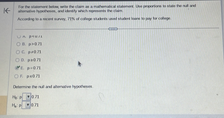 For the statement below, write the claim as a mathematical statement. Use proportions to state the null and
alternative hypotheses, and identify which represents the claim.
According to a recent survey, 71% of college students used student loans to pay for college.
A. p
B. p>0.71
C. p!= 0.71
D. p≥ 0.71
E. p=0.71
F. p≤ 0.71
Determine the null and alternative hypotheses.
H_0:p□ 0.71
H_a:p boxed v0.71