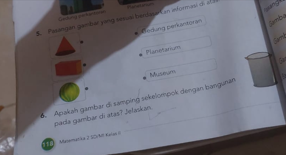 Pasangk 
Gedung perkantoran Planetanium 
5. Pasangan gambar yang sesuai berdasarkan informasi di ata 
Gedung perkantoran 
Gamba 
Gamb 
Planetarium 
Gar 
Museum 
the 
6. Apakah gambar di samping sekelompok dengan bangunan 
pada gambar di atas? Jelaskan. 
18 Matematika 2 SD/M! Kelas II