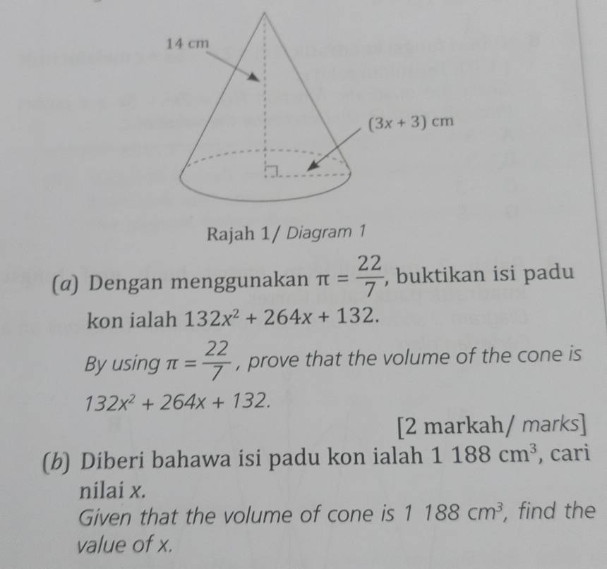 Rajah 1/ Diagram 1
(α) Dengan menggunakan π = 22/7  , buktikan isi padu
kon ialah 132x^2+264x+132.
By using π = 22/7  , prove that the volume of the cone is
132x^2+264x+132.
[2 markah/ marks]
(b) Diberi bahawa isi padu kon ialah 1188cm^3 , cari
nilai x.
Given that the volume of cone is 1188cm^3 , find the
value of x.