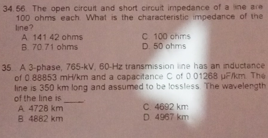 The open circuit and short circuit impedance of a line are
100 ohms each. What is the characteristic impedance of the
line?
A. 141 42 ohms C. 100 ohms
B. 70.71 ohms D. 50 ohms
35. . A 3 -phase, 765-kV, 60-Hz transmission line has an inductance
of 0.88853 mH/km and a capacitance C of 0.01268 µF/km. The
line is 350 km long and assumed to be lossless. The wavelength
of the line is _.
A. 4728 km
C. 4692 km
B. 4882 km D. 4967 km