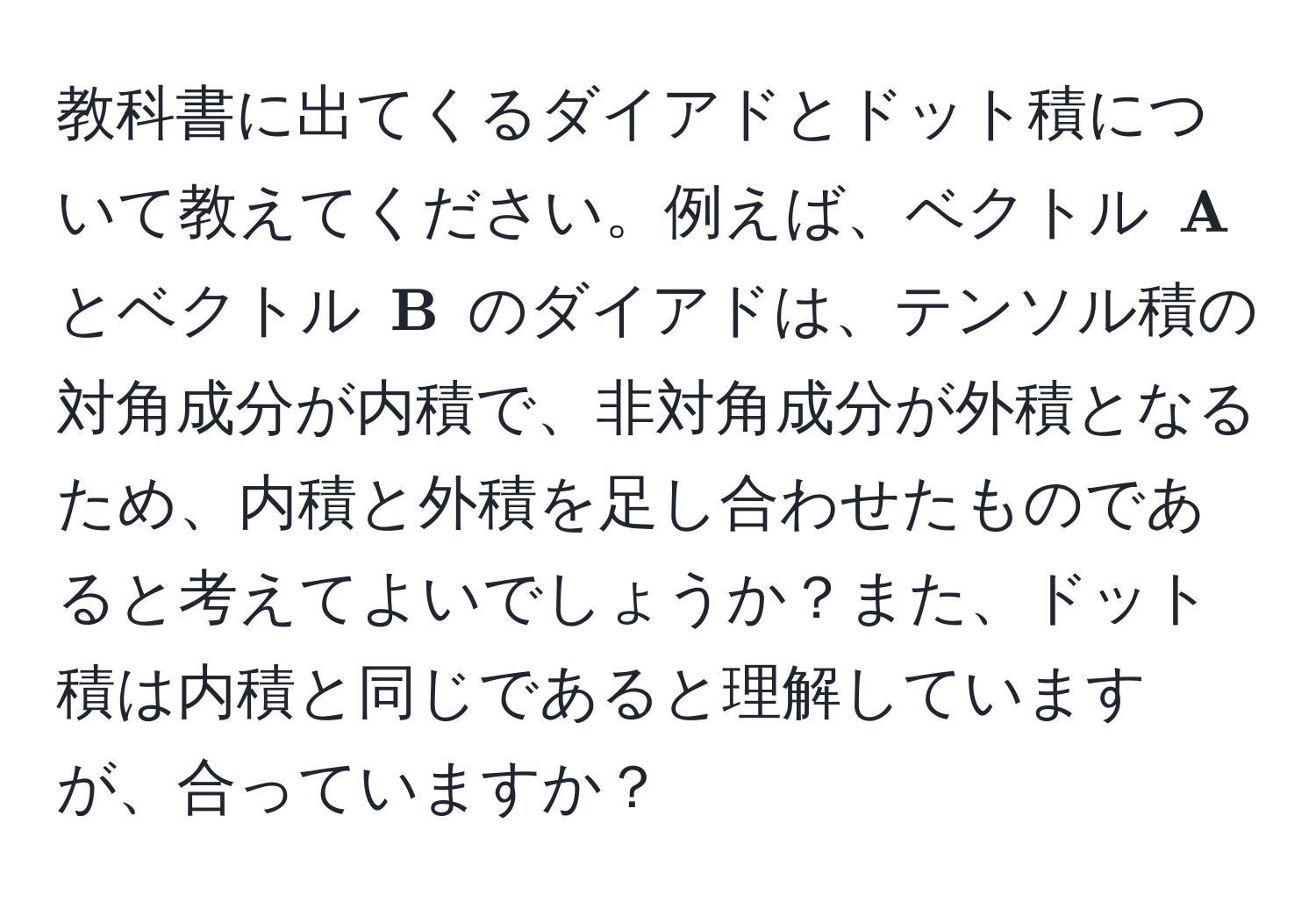 教科書に出てくるダイアドとドット積について教えてください。例えば、ベクトル $ A$ とベクトル $ B$ のダイアドは、テンソル積の対角成分が内積で、非対角成分が外積となるため、内積と外積を足し合わせたものであると考えてよいでしょうか？また、ドット積は内積と同じであると理解していますが、合っていますか？