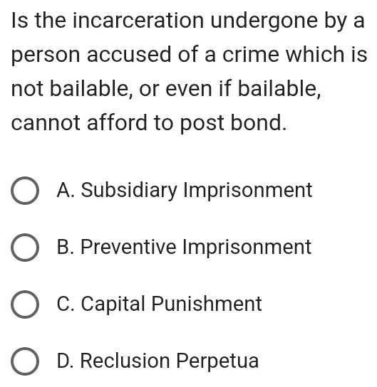 Is the incarceration undergone by a
person accused of a crime which is
not bailable, or even if bailable,
cannot afford to post bond.
A. Subsidiary Imprisonment
B. Preventive Imprisonment
C. Capital Punishment
D. Reclusion Perpetua