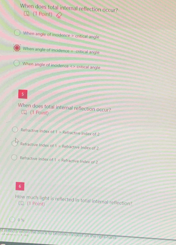 When does total internal reflection occur?
(1 Point)
When angle of incidence > critical angle
When angle of incidence = critical angle
When angle of incidence <> critical angle
5
When does total internal reflection occur?
(1 Point)
Refractive Index of 1> Refractive Index of 2
Refractive Index of 1= Refractive Index of 2
Refractive Index of 1 Refractive Index of 2
6
How much light is reflected in total internal reflection?
(1 Point)
0 %
nt reflects within the block to become incident on the right-hand 
of alaen - 1 10